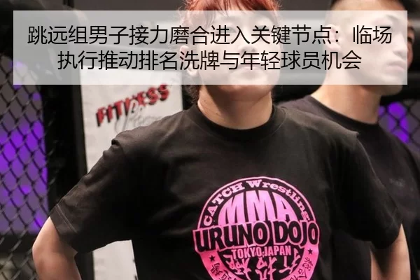 跳远组男子接力磨合进入关键节点：临场执行推动排名洗牌与年轻球员机会